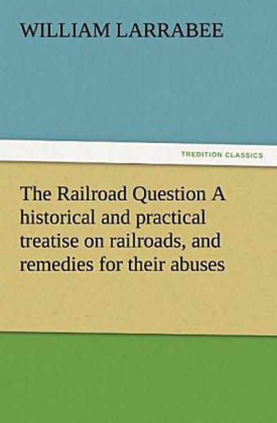 The Railroad Question A historical and practical treatise on railroads, and remedies for their abuses