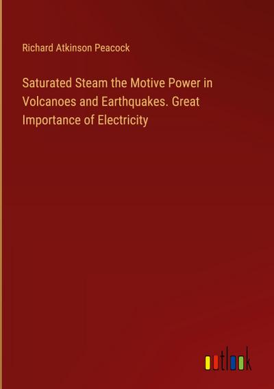 Saturated Steam the Motive Power in Volcanoes and Earthquakes. Great Importance of Electricity