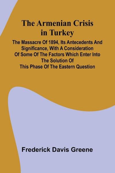 The Armenian Crisis In Turkey; The Massacre Of 1894, Its Antecedents And Significance, With A Consideration Of Some Of The Factors Which Enter Into The Solution Of This Phase Of The Eastern Question