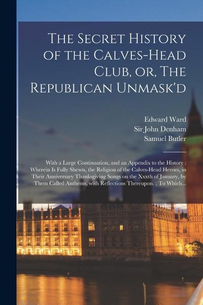 The Secret History of the Calves-head Club, or, The Republican Unmask’d: With a Large Continuation, and an Appendix to the History: Wherein is Fully S