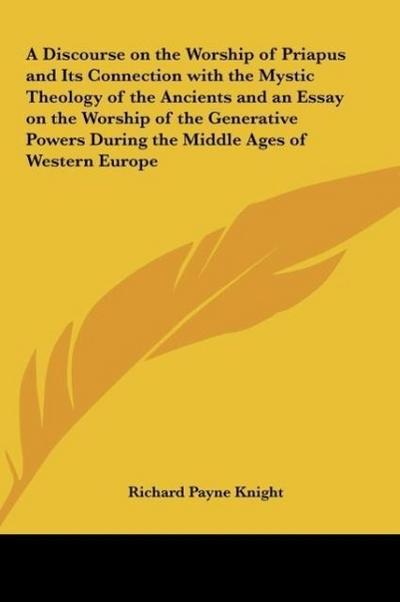 A Discourse on the Worship of Priapus and Its Connection with the Mystic Theology of the Ancients and an Essay on the Worship of the Generative Powers During the Middle Ages of Western Europe