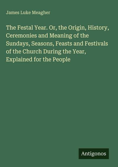 The Festal Year. Or, the Origin, History, Ceremonies and Meaning of the Sundays, Seasons, Feasts and Festivals of the Church During the Year, Explained for the People