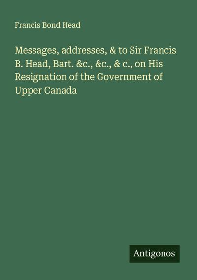 Messages, addresses, & to Sir Francis B. Head, Bart. &c., &c., & c., on His Resignation of the Government of Upper Canada