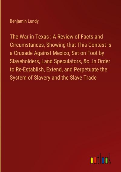 The War in Texas ; A Review of Facts and Circumstances, Showing that This Contest is a Crusade Against Mexico, Set on Foot by Slaveholders, Land Speculators, &c. In Order to Re-Establish, Extend, and Perpetuate the System of Slavery and the Slave Trade