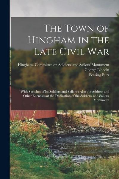 The Town of Hingham in the Late Civil War: With Sketches of its Soldiers and Sailors: Also the Address and Other Exercises at the Dedication of the So
