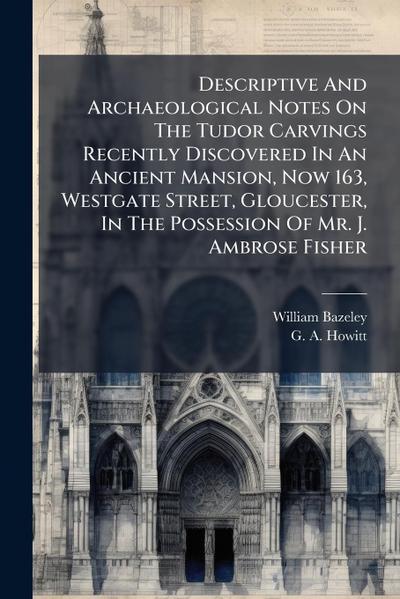 Descriptive And Archaeological Notes On The Tudor Carvings Recently Discovered In An Ancient Mansion, Now 163, Westgate Street, Gloucester, In The Possession Of Mr. J. Ambrose Fisher