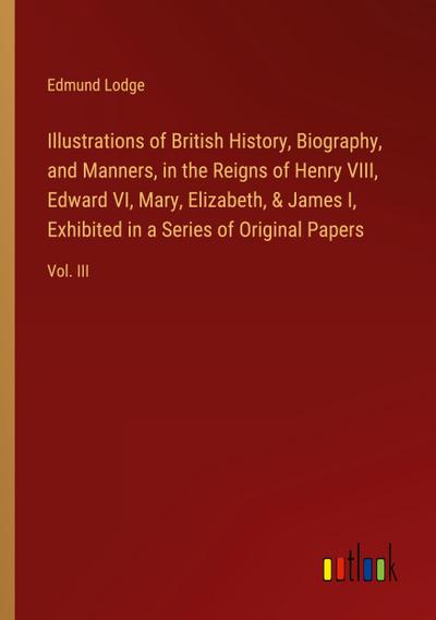 Illustrations of British History, Biography, and Manners, in the Reigns of Henry VIII, Edward VI, Mary, Elizabeth, & James I, Exhibited in a Series of Original Papers