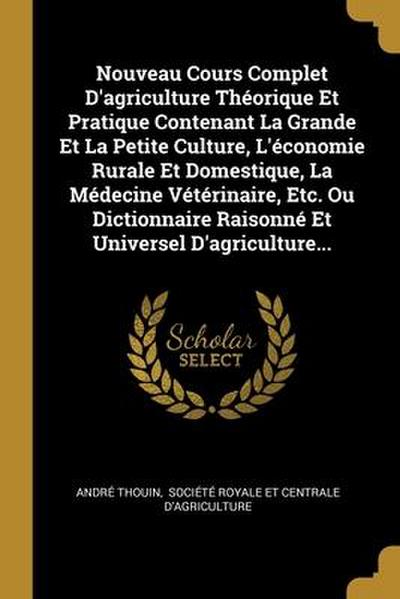 Nouveau Cours Complet D’agriculture Théorique Et Pratique Contenant La Grande Et La Petite Culture, L’économie Rurale Et Domestique, La Médecine Vétérinaire, Etc. Ou Dictionnaire Raisonné Et Universel D’agriculture...