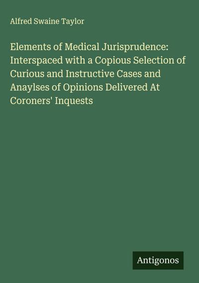 Elements of Medical Jurisprudence: Interspaced with a Copious Selection of Curious and Instructive Cases and Anaylses of Opinions Delivered At Coroners’ Inquests