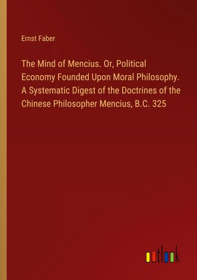 The Mind of Mencius. Or, Political Economy Founded Upon Moral Philosophy. A Systematic Digest of the Doctrines of the Chinese Philosopher Mencius, B.C. 325