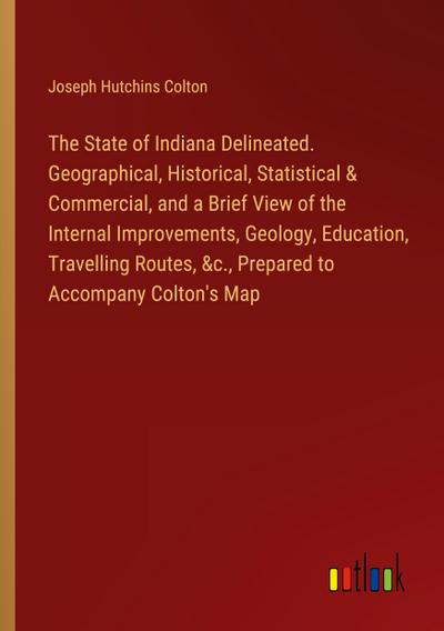 The State of Indiana Delineated. Geographical, Historical, Statistical & Commercial, and a Brief View of the Internal Improvements, Geology, Education, Travelling Routes, &c., Prepared to Accompany Colton’s Map