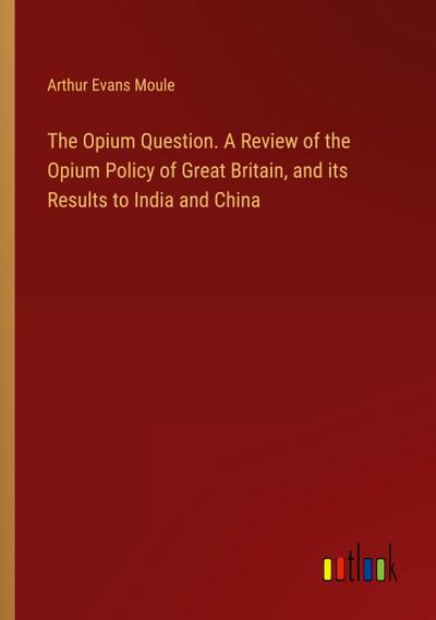The Opium Question. A Review of the Opium Policy of Great Britain, and its Results to India and China