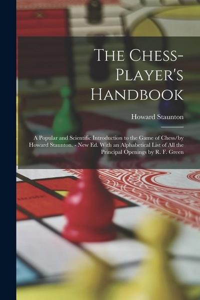 The Chess-Player’s Handbook: A Popular and Scientific Introduction to the Game of Chess/by Howard Staunton. - New Ed. With an Alphabetical List of