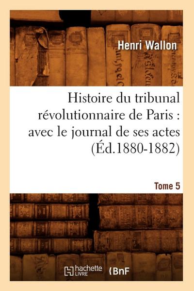 Histoire Du Tribunal Révolutionnaire de Paris: Avec Le Journal de Ses Actes. Tome 5 (Éd.1880-1882)