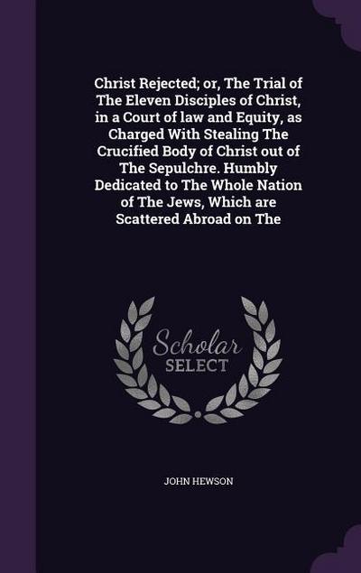 Christ Rejected; or, The Trial of The Eleven Disciples of Christ, in a Court of law and Equity, as Charged With Stealing The Crucified Body of Christ out of The Sepulchre. Humbly Dedicated to The Whole Nation of The Jews, Which are Scattered Abroad on The