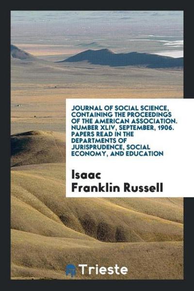 Journal of Social Science, Containing the Proceedings of the American Association. Number XLIV, September, 1906. Papers Read in the Departments of Jurisprudence, Social Economy, and Education