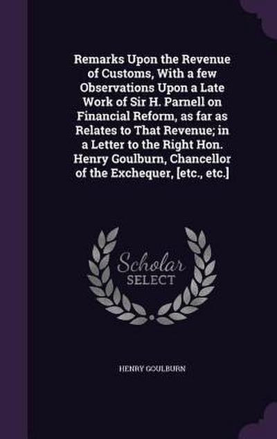 Remarks Upon the Revenue of Customs, With a few Observations Upon a Late Work of Sir H. Parnell on Financial Reform, as far as Relates to That Revenue; in a Letter to the Right Hon. Henry Goulburn, Chancellor of the Exchequer, [etc., etc.]