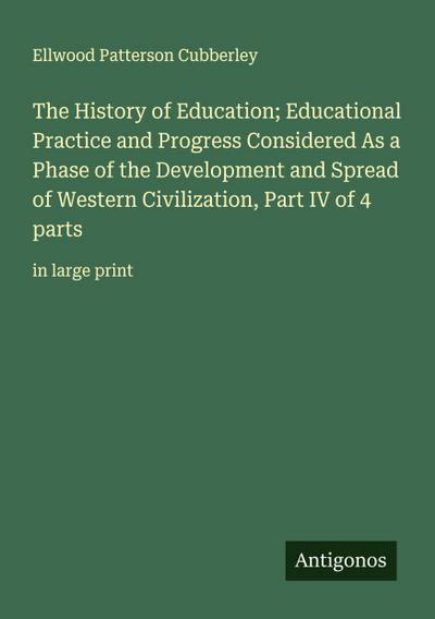 The History of Education; Educational Practice and Progress Considered As a Phase of the Development and Spread of Western Civilization, Part IV of 4 parts