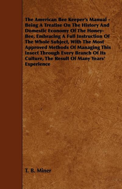 The American Bee Keeper’s Manual - Being A Treatise On The History And Domestic Economy Of The Honey-Bee, Embracing A Full Instruction Of The Whole Subject;With The Most Approved Methods Of Managing This Insect Through Every Branch Of Its Culture, The Res