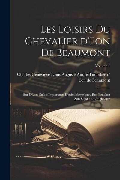Les loisirs du chevalier d’Eon de Beaumont: Sur divers sujets importants d’administrations, etc. pendant son séjour en Angleterre; Volume 1