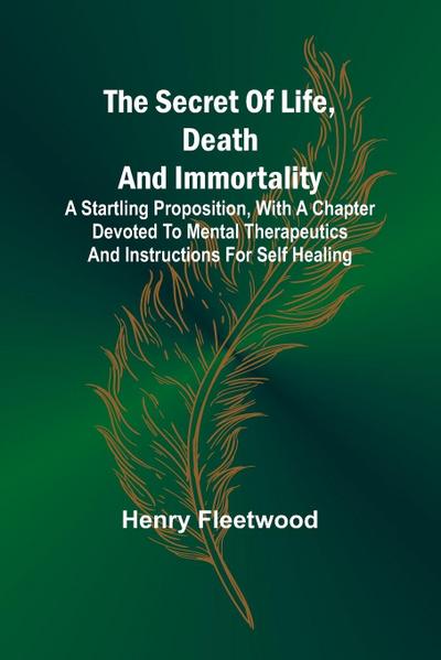 The Secret of Life, Death and Immortality ;A startling proposition, with a chapter devoted to mental therapeutics and instructions for self healing