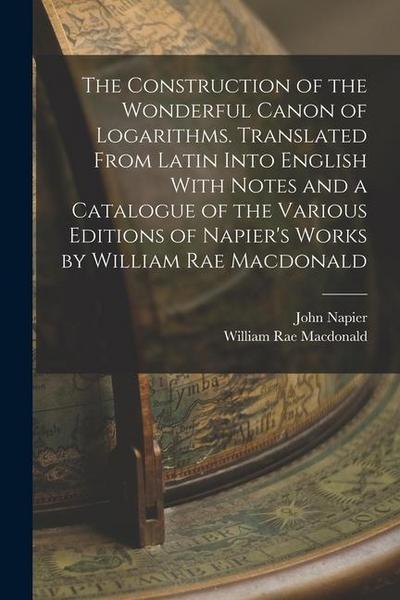 The Construction of the Wonderful Canon of Logarithms. Translated From Latin Into English With Notes and a Catalogue of the Various Editions of Napier