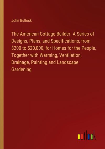 The American Cottage Builder. A Series of Designs, Plans, and Specifications, from $200 to $20,000, for Homes for the People, Together with Warming, Ventilation, Drainage, Painting and Landscape Gardening