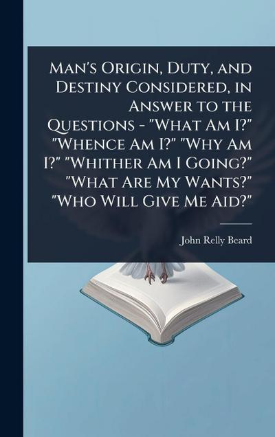 Man’s Origin, Duty, and Destiny Considered, in Answer to the Questions - "What Am I?" "Whence Am I?" "Why Am I?" "Whither Am I Going?" "What Are My Wants?" "Who Will Give Me Aid?"