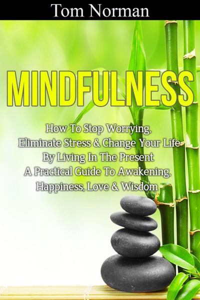 Mindfulness: How To Stop Worrying, Eliminate Stress & Change Your Life By Living In The Present - A Practical Guide To Awakening, Happiness, Love & Wisdom