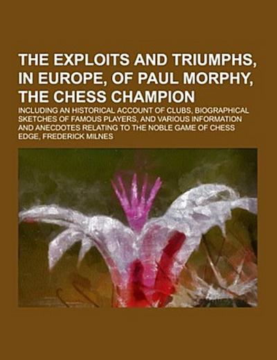 The Exploits and Triumphs, in Europe, of Paul Morphy, the Chess Champion; including an historical account of clubs, biographical sketches of famous players, and various information and anecdotes relating to the noble game of chess