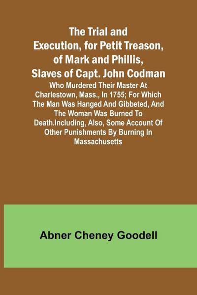 The Trial and Execution, for Petit Treason, of Mark and Phillis, Slaves of Capt. John CodmanWho Murdered Their Master at Charlestown, Mass., in 1755; for Which the Man Was Hanged and Gibbeted, and the Woman Was Burned to Death. Including, Also, Some Accou
