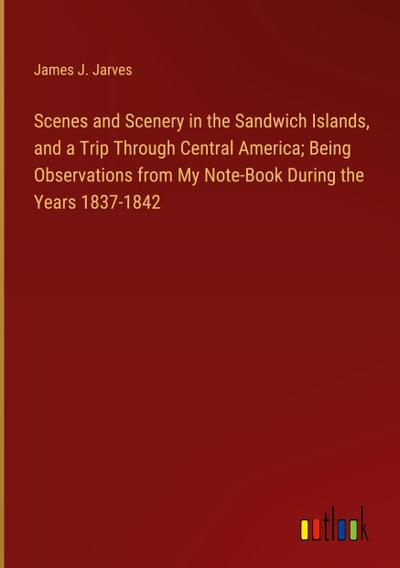 Scenes and Scenery in the Sandwich Islands, and a Trip Through Central America; Being Observations from My Note-Book During the Years 1837-1842
