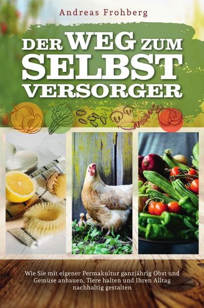 Der Weg zum Selbstversorger: Wie Sie mit eigener Permakultur ganzjährig Obst und Gemüse anbauen, Tiere halten und Ihren Alltag nachhaltig gestalten