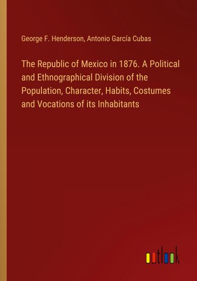 The Republic of Mexico in 1876. A Political and Ethnographical Division of the Population, Character, Habits, Costumes and Vocations of its Inhabitants