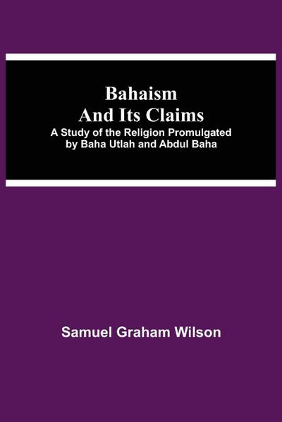 Bahaism And Its Claims; A Study Of The Religion Promulgated By Baha Utlah And Abdul Baha