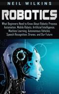 Robotics: What Beginners Need to Know about Robotic Process Automation, Mobile Robots, Artificial Intelligence, Machine Learning, Autonomous Vehicles, Speech Recognition, Drones, and Our Future