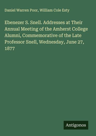 Ebenezer S. Snell. Addresses at Their Annual Meeting of the Amherst College Alumni, Commemorative of the Late Professor Snell, Wednesday, June 27, 1877
