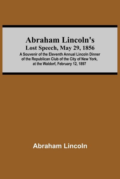Abraham Lincoln’S Lost Speech, May 29, 1856; A Souvenir Of The Eleventh Annual Lincoln Dinner Of The Republican Club Of The City Of New York, At The Waldorf, February 12, 1897