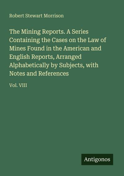 The Mining Reports. A Series Containing the Cases on the Law of Mines Found in the American and English Reports, Arranged Alphabetically by Subjects, with Notes and References