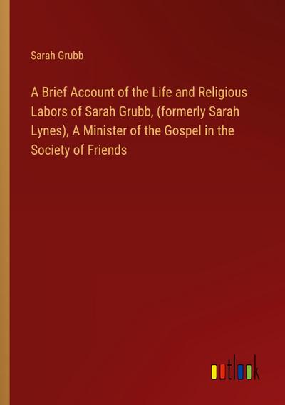 A Brief Account of the Life and Religious Labors of Sarah Grubb, (formerly Sarah Lynes), A Minister of the Gospel in the Society of Friends