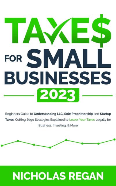 Taxes for Small Businesses 2023: Beginners Guide to Understanding LLC, Sole Proprietorship and Startup Taxes. Cutting Edge Strategies Explained to Lower Your Taxes Legally for Business, Investing