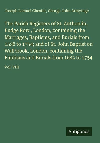 The Parish Registers of St. Anthonlin, Budge Row , London, containing the Marriages, Baptisms, and Burials from 1538 to 1754; and of St. John Baptist on Wallbrook, London, containing the Baptisms and Burials from 1682 to 1754