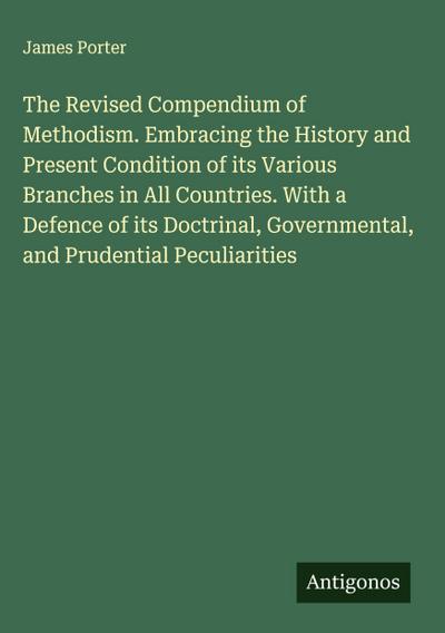 The Revised Compendium of Methodism. Embracing the History and Present Condition of its Various Branches in All Countries. With a Defence of its Doctrinal, Governmental, and Prudential Peculiarities