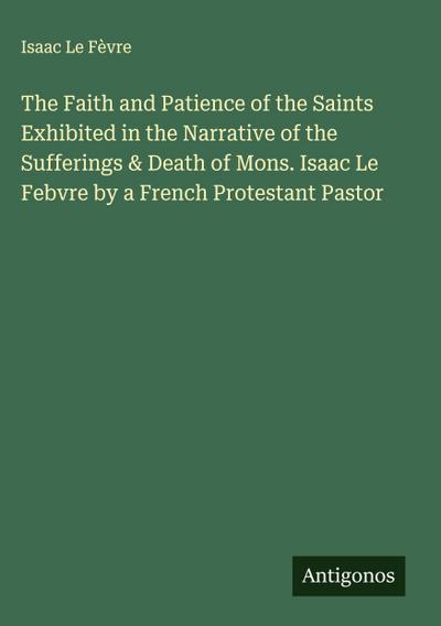 The Faith and Patience of the Saints Exhibited in the Narrative of the Sufferings & Death of Mons. Isaac Le Febvre by a French Protestant Pastor