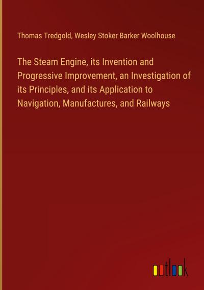The Steam Engine, its Invention and Progressive Improvement, an Investigation of its Principles, and its Application to Navigation, Manufactures, and Railways