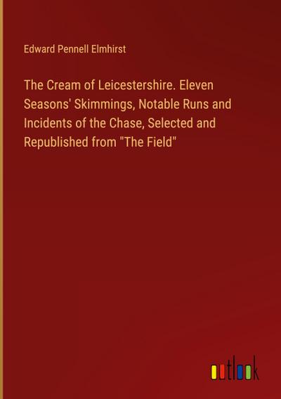 The Cream of Leicestershire. Eleven Seasons’ Skimmings, Notable Runs and Incidents of the Chase, Selected and Republished from "The Field"