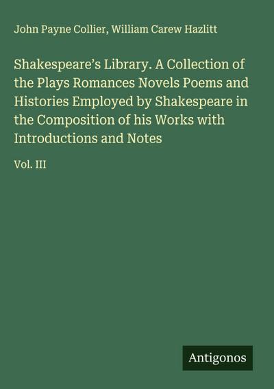 Shakespeare’s Library. A Collection of the Plays Romances Novels Poems and Histories Employed by Shakespeare in the Composition of his Works with Introductions and Notes