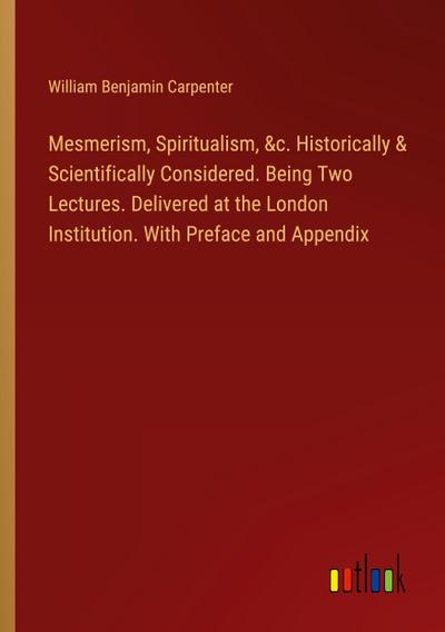 Mesmerism, Spiritualism, &c. Historically & Scientifically Considered. Being Two Lectures. Delivered at the London Institution. With Preface and Appendix