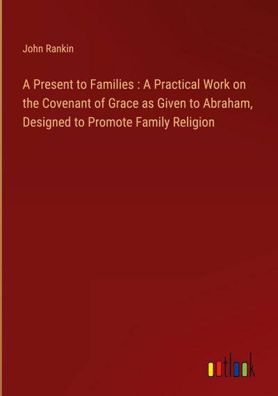 A Present to Families : A Practical Work on the Covenant of Grace as Given to Abraham, Designed to Promote Family Religion