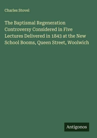 The Baptismal Regeneration Controversy Considered in Five Lectures Delivered in 1843 at the New School Booms, Queen Street, Woolwich